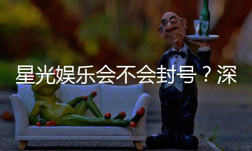 星光娱乐会不会封号?深度解析平台风控与账号安全策略
