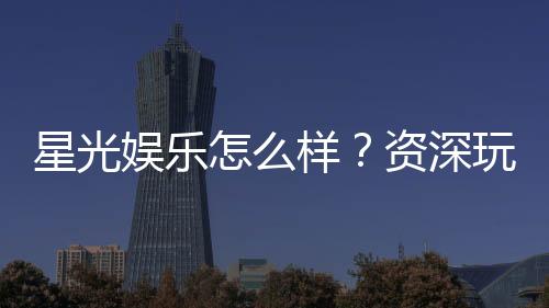 星光娱乐怎么样?资深玩家带你全面评测平台体验
