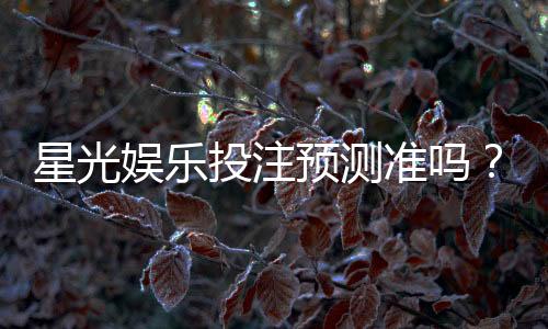 星光娱乐投注预测准吗？资深玩家实测分析与技巧分享