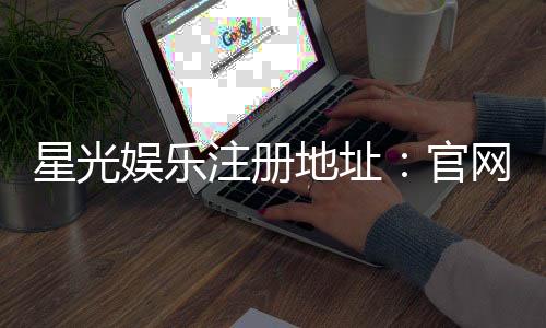 星光娱乐注册地址：官网入口与安全登录指南