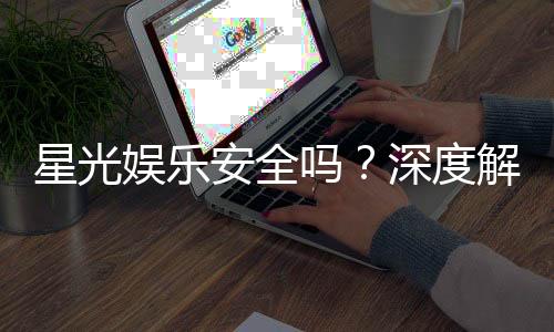 星光娱乐安全吗？深度解析平台可靠性与玩家保障措施