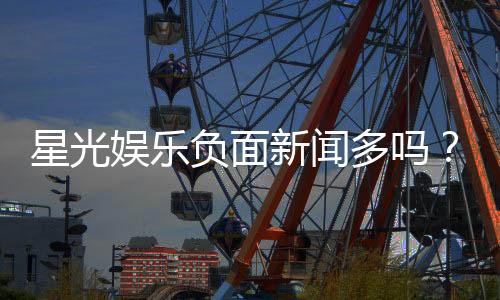 星光娱乐负面新闻多吗?深度解析其真实情况与玩家评价