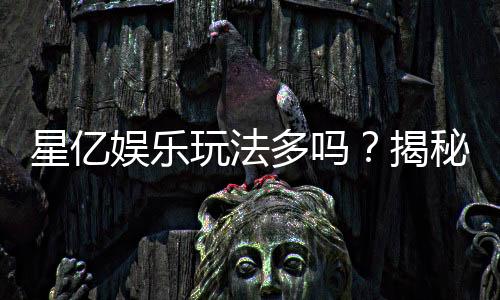 星亿娱乐玩法多吗？揭秘其丰富游戏选择与特色玩法