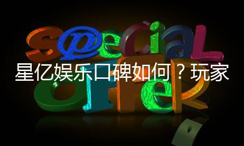 星亿娱乐口碑如何？玩家真实评价与体验分享