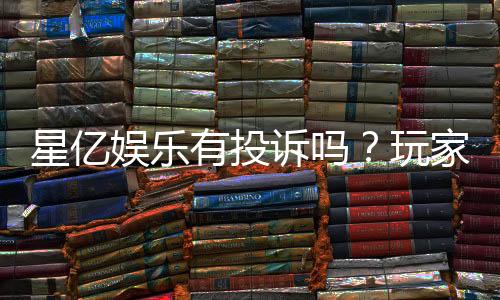 星亿娱乐有投诉吗?玩家真实反馈与投诉处理解析