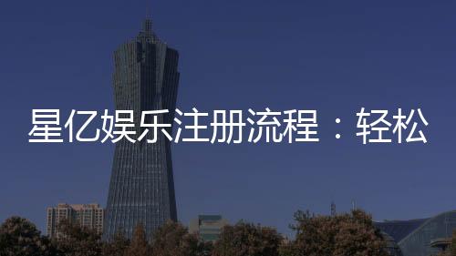星亿娱乐注册流程:轻松完成账号开通与首存优惠领取