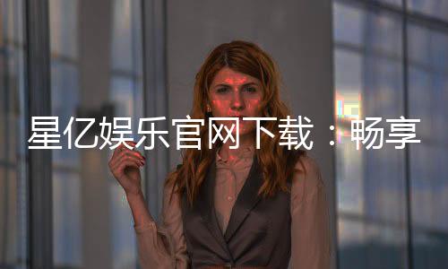 星亿娱乐官网下载:畅享顶级棋牌电游的官方指南