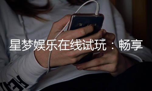 星梦娱乐在线试玩：畅享顶级电子游艺试玩体验