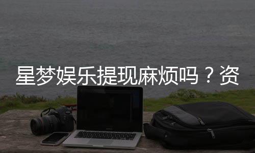 星梦娱乐提现麻烦吗？资深玩家分享快速到账技巧与心得