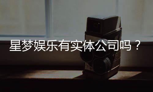 星梦娱乐有实体公司吗？深入解析其线下运营与资质背景