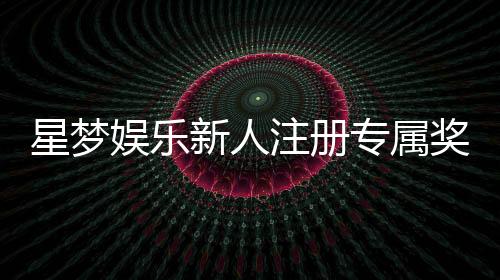 星梦娱乐新人注册专属奖励:首存礼包与VIP特权限时放送