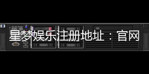 星梦娱乐注册地址：官网最新注册链接与安全登录指南