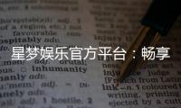 星梦娱乐官方平台：畅享顶级棋牌电游的奢华体验