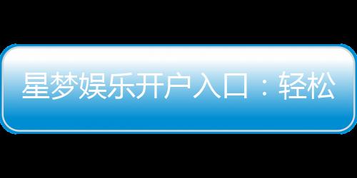 星梦娱乐开户入口：轻松注册畅享豪华游戏盛宴