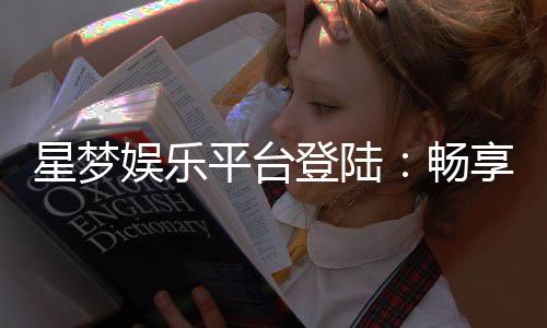 星梦娱乐平台登陆：畅享顶级棋牌电游的尊贵体验