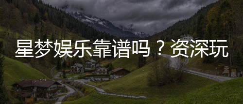 星梦娱乐靠谱吗?资深玩家带你揭秘真实体验