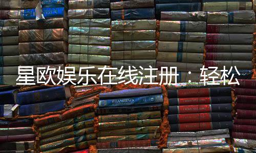 星欧娱乐在线注册:轻松完成开户畅享顶级游戏体验