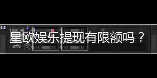星欧娱乐提现有限额吗？详细解答提款规则与额度限制