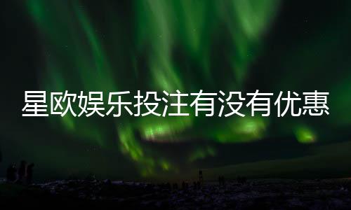 星欧娱乐投注有没有优惠？最新优惠活动及福利解析
