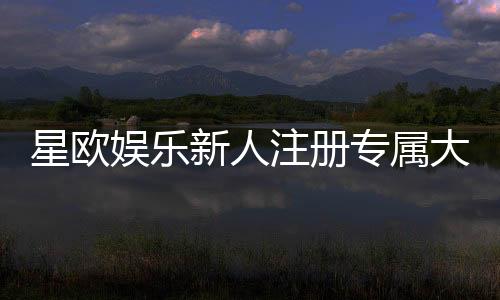 星欧娱乐新人注册专属大礼包:首存加赠彩金与VIP礼遇限时放送