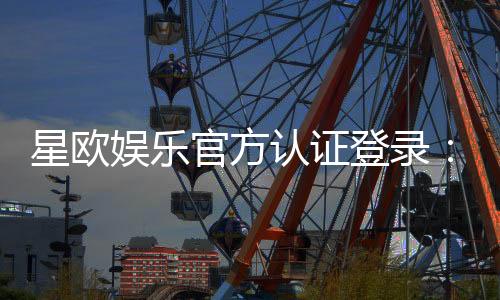 星欧娱乐官方认证登录:安全便捷的一站式游戏平台入口