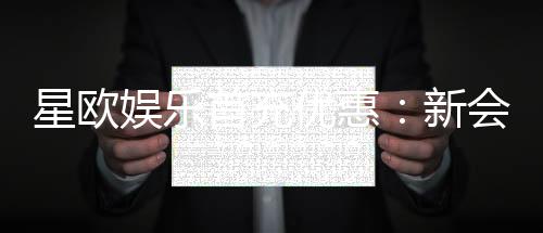 星欧娱乐首充优惠:新会员专享高额返利与独家礼包