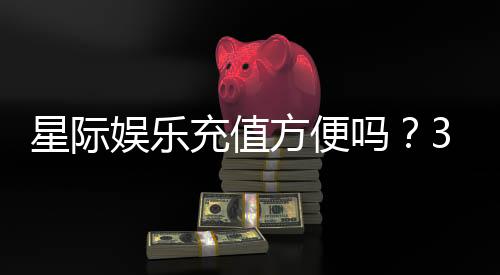 星际娱乐充值方便吗？3分钟了解最新充值攻略与到账速度