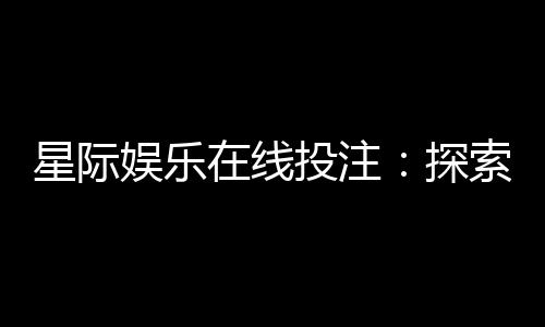 星际娱乐在线投注：探索宇宙主题电子游艺的赢利秘籍
