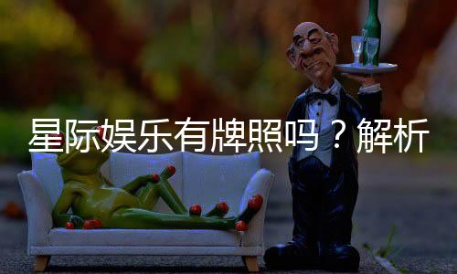 星际娱乐有牌照吗？解析其正规性与牌照详情