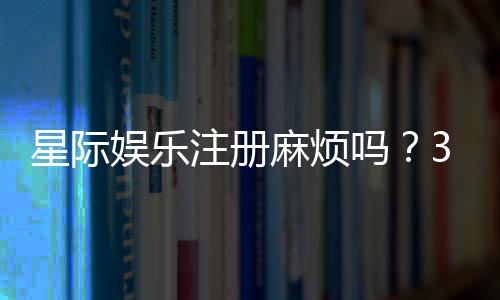 星际娱乐注册麻烦吗？3分钟快速开户指南