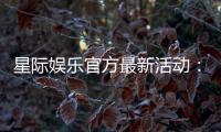 星际娱乐官方最新活动：独家优惠与豪华礼包限时放送