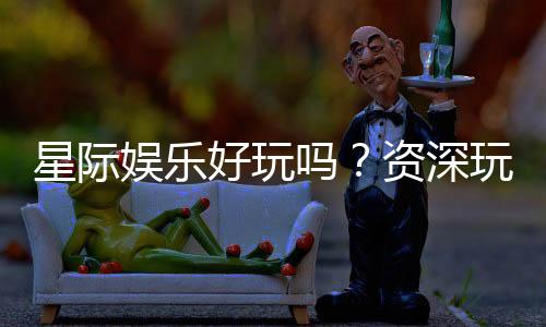 星际娱乐好玩吗？资深玩家带你揭秘真实体验与赢钱技巧