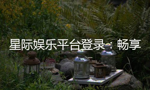 星际娱乐平台登录:畅享星际之旅的顶级娱乐体验