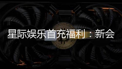 星际娱乐首充福利：新会员专享高额返利与独家礼包