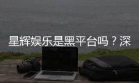 星辉娱乐是黑平台吗？深度解析其信誉与玩家真实体验