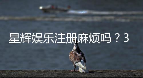 星辉娱乐注册麻烦吗？3分钟快速开户流程详解