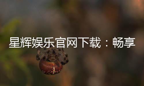 星辉娱乐官网下载:畅享顶级棋牌电游的官方入口指南