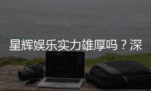 星辉娱乐实力雄厚吗?深度解析其平台优势与玩家真实评价