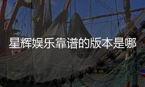 星辉娱乐靠谱的版本是哪一个？资深玩家实测推荐这三款