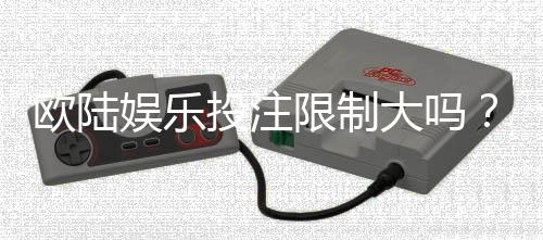 欧陆娱乐投注限制大吗？资深玩家解析平台规则与实战策略