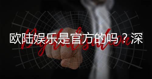 欧陆娱乐是官方的吗？深度解析平台背景与资质认证