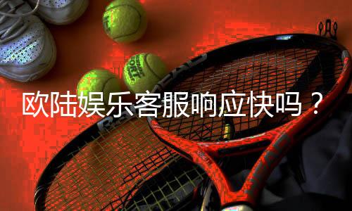 欧陆娱乐客服响应快吗?实测体验告诉你答案