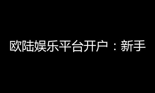 欧陆娱乐平台开户:新手注册指南与首存优惠详解