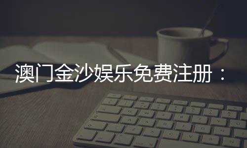 澳门金沙娱乐免费注册：畅享豪华礼遇与独家游戏体验