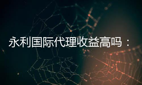 永利国际代理收益高吗:值得一试