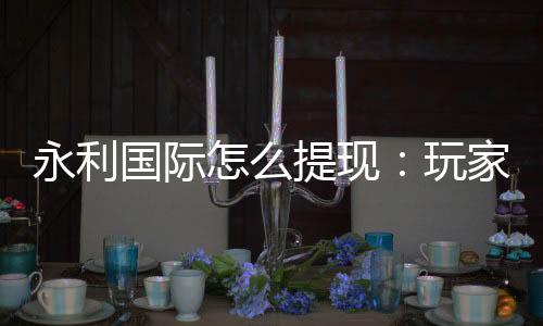 永利国际怎么提现：玩家必读的提款攻略