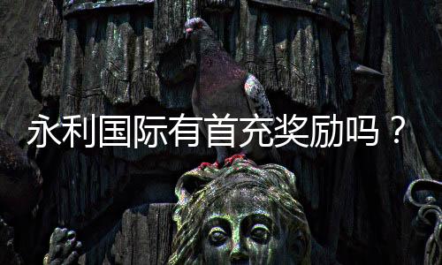 永利国际有首充奖励吗?领取攻略揭秘