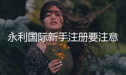 永利国际新手注册要注意什么:游戏规则攻略