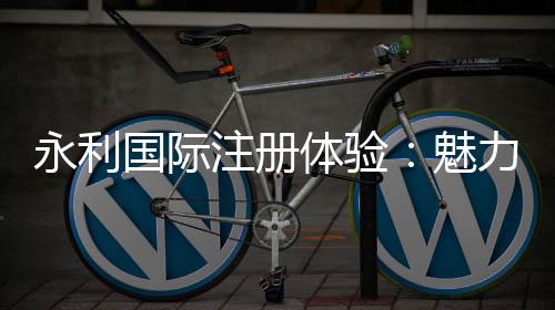 永利国际注册体验:魅力无限的线上娱乐世界