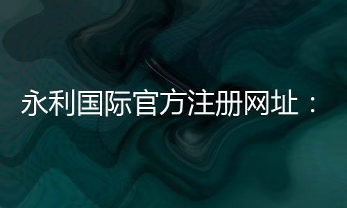 永利国际官方注册网址：极致棋牌娱乐投注攻略